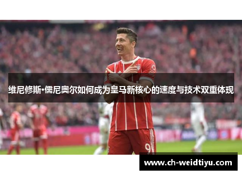 维尼修斯·儒尼奥尔如何成为皇马新核心的速度与技术双重体现