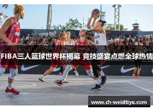 FIBA三人篮球世界杯揭幕 竞技盛宴点燃全球热情